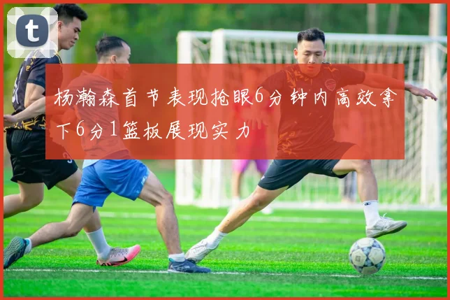 杨瀚森首节表现抢眼6分钟内高效拿下6分1篮板展现实力