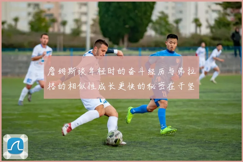 詹姆斯谈年轻时的奋斗经历与弗拉格的相似性成长更快的秘密在于坚持与磨炼