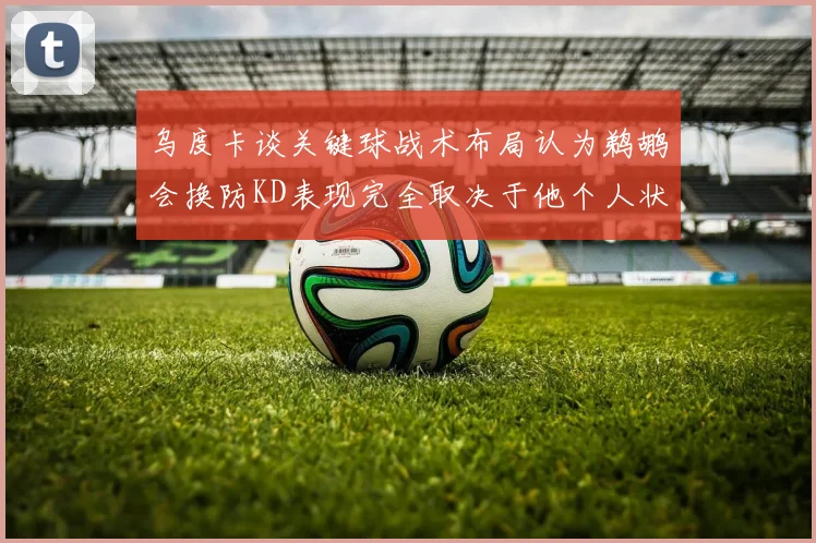 乌度卡谈关键球战术布局认为鹈鹕会换防KD表现完全取决于他个人状态