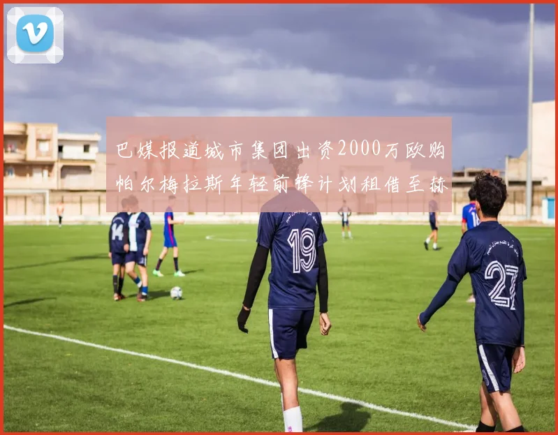 巴媒报道城市集团出资2000万欧购帕尔梅拉斯年轻前锋计划租借至赫罗纳
