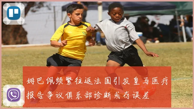 姆巴佩频繁往返法国引发皇马医疗报告争议俱乐部诊断或存误差