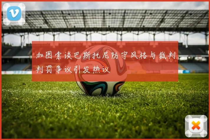 加图索谈巴斯托尼防守风格与裁判判罚争议引发热议