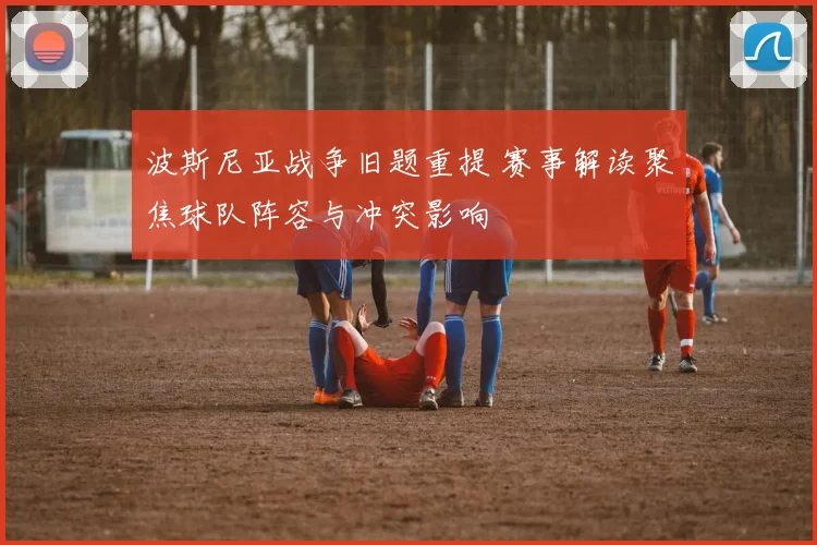 波斯尼亚战争旧题重提 赛事解读聚焦球队阵容与冲突影响