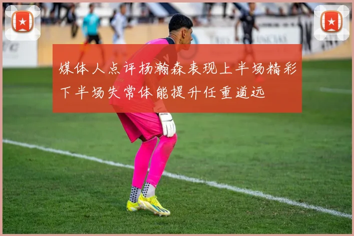 媒体人点评杨瀚森表现上半场精彩下半场失常体能提升任重道远