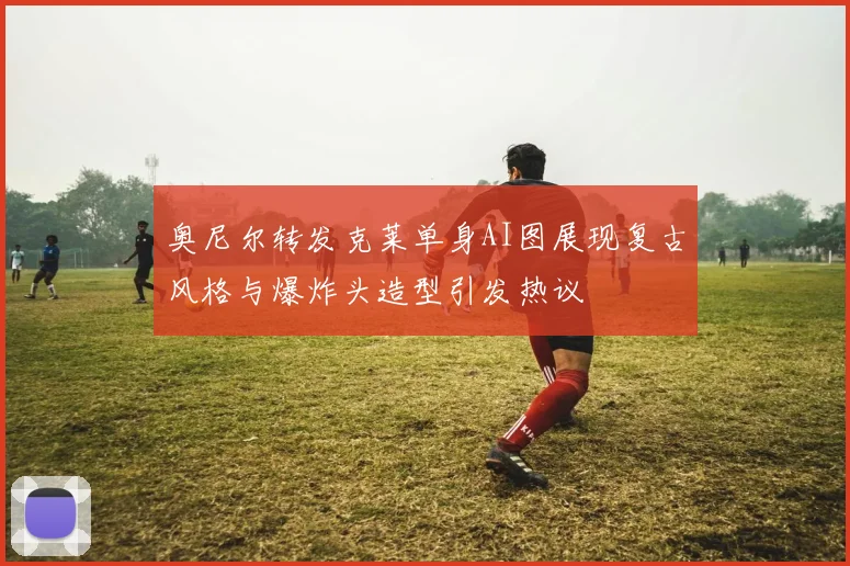 奥尼尔转发克莱单身AI图展现复古风格与爆炸头造型引发热议