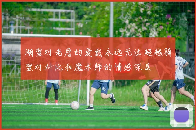 湖蜜对老詹的爱戴永远无法超越骑蜜对科比和魔术师的情感深度