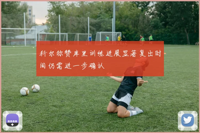 科尔称赞库里训练进展显著复出时间仍需进一步确认
