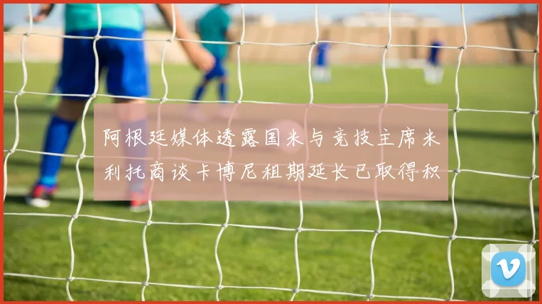 阿根廷媒体透露国米与竞技主席米利托商谈卡博尼租期延长已取得积极进展