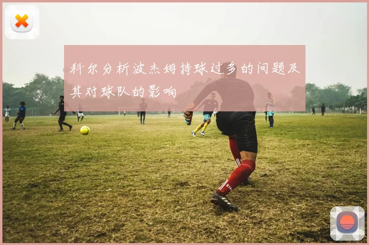 科尔分析波杰姆持球过多的问题及其对球队的影响
