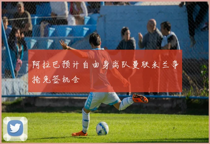 阿拉巴预计自由身离队曼联米兰争抢免签机会