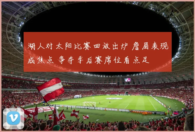 湖人对太阳比赛回放出炉 詹眉表现成焦点 争夺季后赛席位看点足