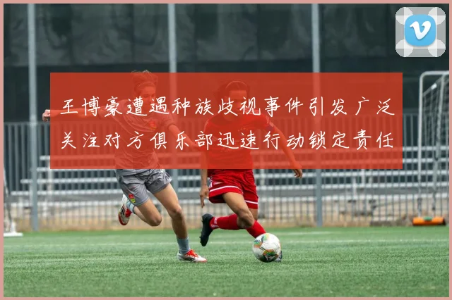 王博豪遭遇种族歧视事件引发广泛关注对方俱乐部迅速行动锁定责任人