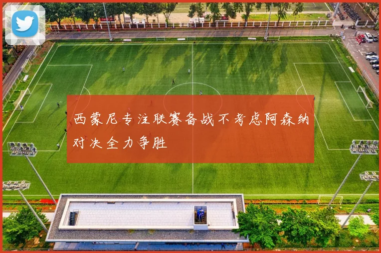 西蒙尼专注联赛备战不考虑阿森纳对决全力争胜