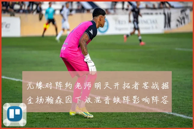 无缘对阵约老师明天开拓者客战掘金杨瀚森因下放混音缺阵影响阵容