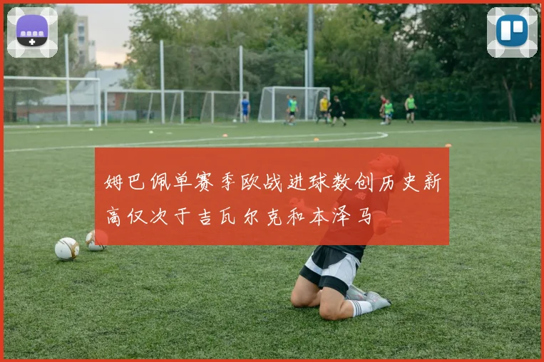 姆巴佩单赛季欧战进球数创历史新高仅次于吉瓦尔克和本泽马