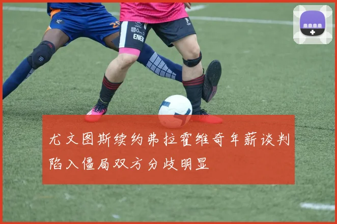 尤文图斯续约弗拉霍维奇年薪谈判陷入僵局双方分歧明显