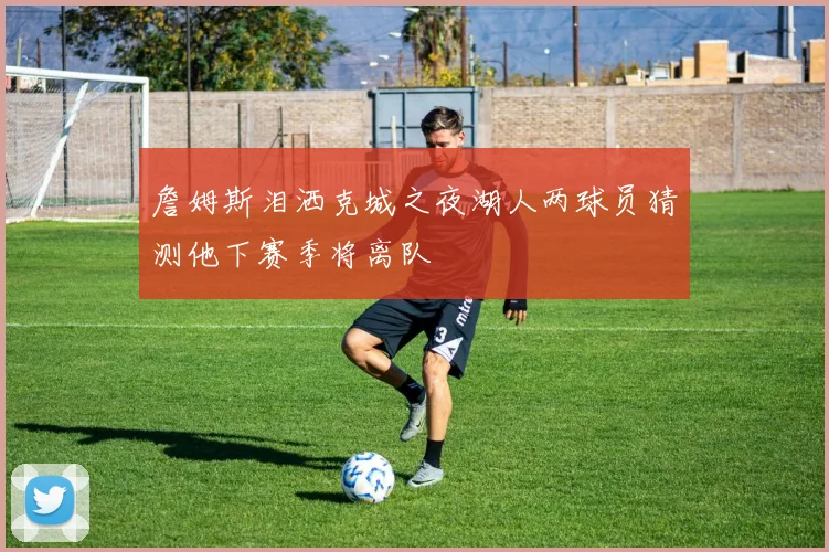 詹姆斯泪洒克城之夜湖人两球员猜测他下赛季将离队